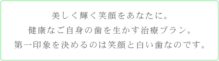 美しく輝く笑顔をあなたに。健康なご自身の歯を生かす治療プラン。第一印象を決めるのは笑顔と白い歯なのです。