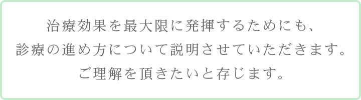 治療効果を最大限に発揮するためにも、診療の進め方について説明させていただきます。ご理解を頂きたいと存じます。