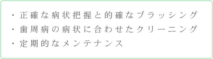 ・正確な病状把握と的確なブラッシング・歯周病の病状に合わせたクリーニング・定期的なメンテナンス