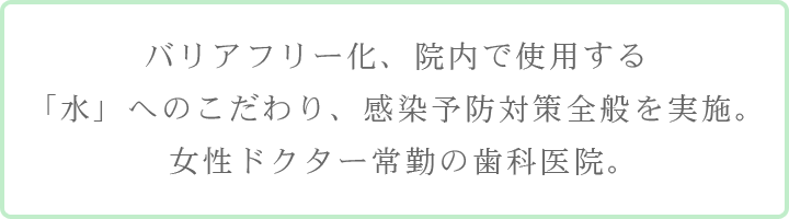 バリアフリー化、院内で使用する「水」へのこだわり、感染予防対策全般を実施。女性ドクター常勤の歯科医院。